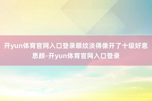 开yun体育官网入口登录眼纹淡得像开了十级好意思颜-开yun体育官网入口登录