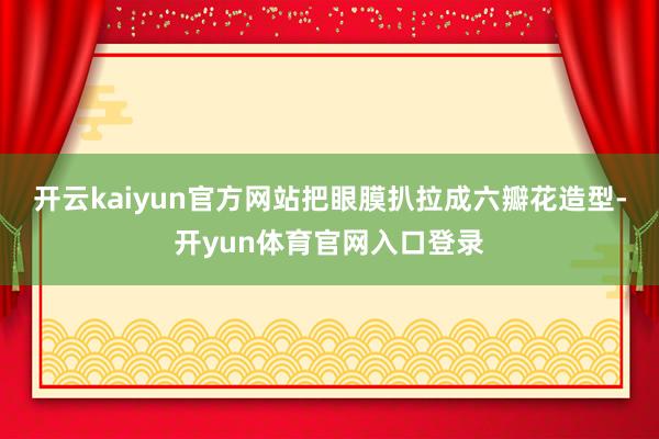 开云kaiyun官方网站把眼膜扒拉成六瓣花造型-开yun体育官网入口登录