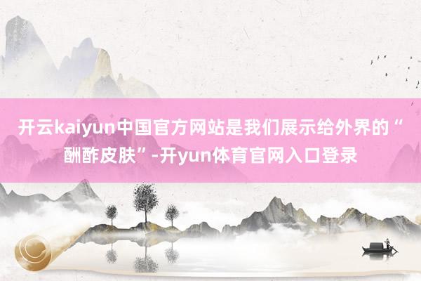 开云kaiyun中国官方网站是我们展示给外界的“酬酢皮肤”-开yun体育官网入口登录