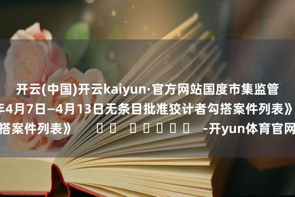 开云(中国)开云kaiyun·官方网站　　国度市集监管总局官网显露《2025年4月7日—4月13日无条目批准狡计者勾搭案件列表》      		  					  -开yun体育官网入口登录