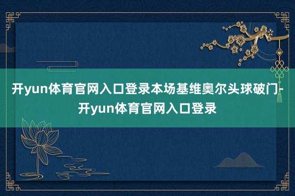开yun体育官网入口登录本场基维奥尔头球破门-开yun体育官网入口登录