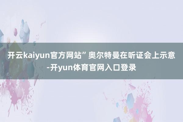 开云kaiyun官方网站”奥尔特曼在听证会上示意-开yun体育官网入口登录