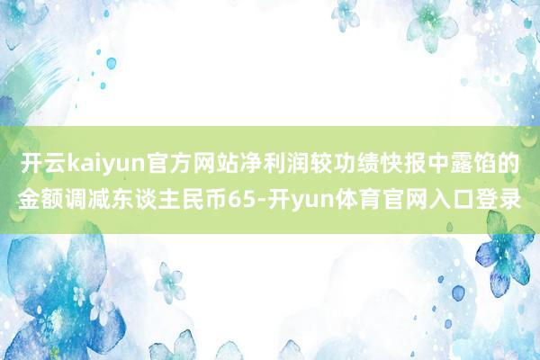 开云kaiyun官方网站净利润较功绩快报中露馅的金额调减东谈主民币65-开yun体育官网入口登录