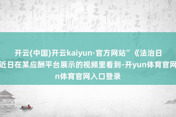 开云(中国)开云kaiyun·官方网站”《法治日报》记者近日在某应酬平台展示的视频里看到-开yun体育官网入口登录