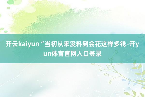 开云kaiyun“当初从来没料到会花这样多钱-开yun体育官网入口登录