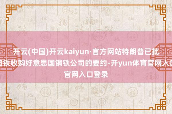 开云(中国)开云kaiyun·官方网站特朗普已批准新日铁收购好意思国钢铁公司的要约-开yun体育官网入口登录